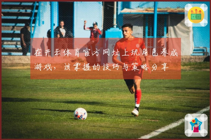 在开云体育官方网址上玩角色养成游戏，该掌握的技巧与策略分享