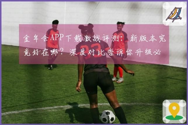 金年会APP下载激战评测：新版本究竟好在哪？深度对比告诉你升级必看！