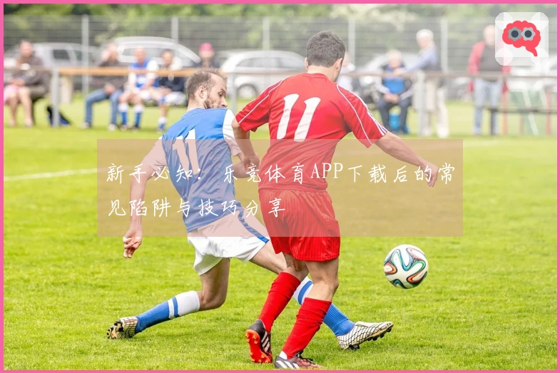 新手必知：乐竞体育APP下载后的常见陷阱与技巧分享